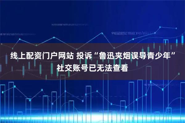 线上配资门户网站 投诉“鲁迅夹烟误导青少年”社交账号已无法查看