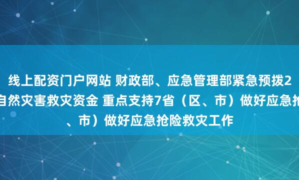 线上配资门户网站 财政部、应急管理部紧急预拨2.2亿元中央自然灾害救灾资金 重点支持7省（区、市）做好应急抢险救灾工作