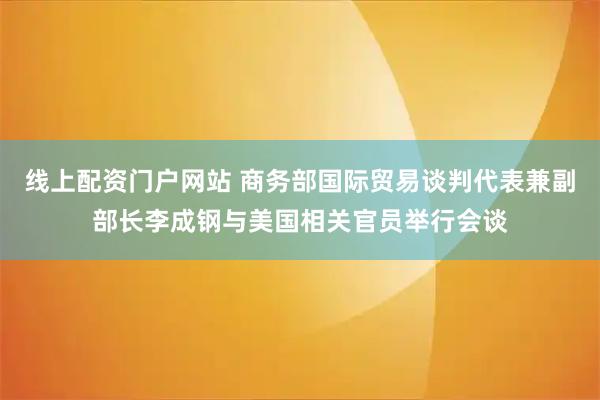 线上配资门户网站 商务部国际贸易谈判代表兼副部长李成钢与美国相关官员举行会谈