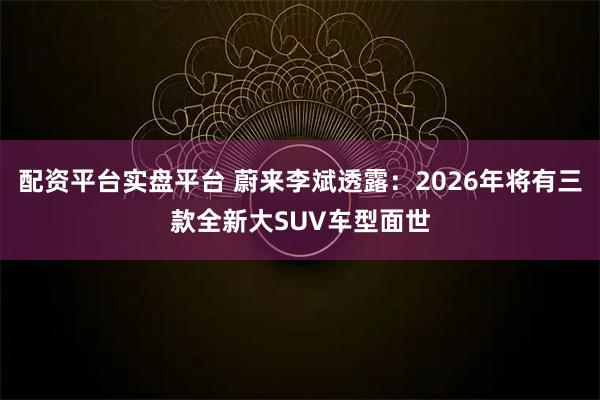 配资平台实盘平台 蔚来李斌透露：2026年将有三款全新大SUV车型面世