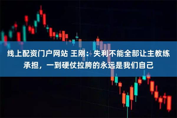 线上配资门户网站 王刚：失利不能全部让主教练承担，一到硬仗拉胯的永远是我们自己