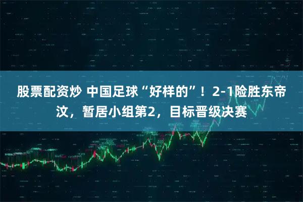 股票配资炒 中国足球“好样的”！2-1险胜东帝汶，暂居小组第2，目标晋级决赛