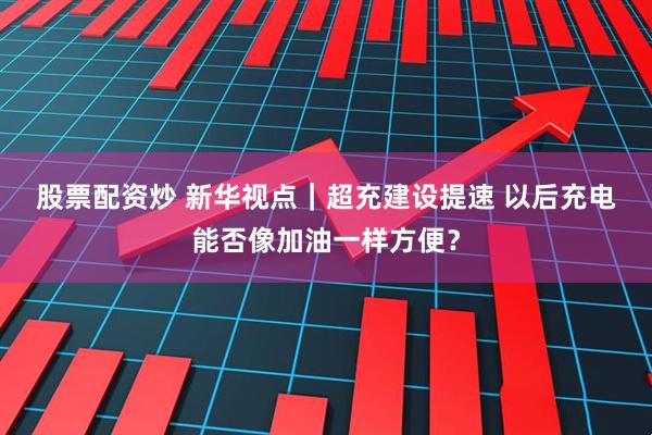 股票配资炒 新华视点｜超充建设提速 以后充电能否像加油一样方便？