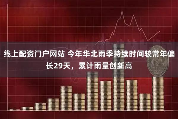 线上配资门户网站 今年华北雨季持续时间较常年偏长29天，累计雨量创新高