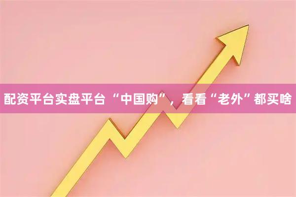 配资平台实盘平台 “中国购”，看看“老外”都买啥