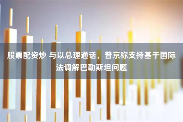 股票配资炒 与以总理通话，普京称支持基于国际法调解巴勒斯坦问题