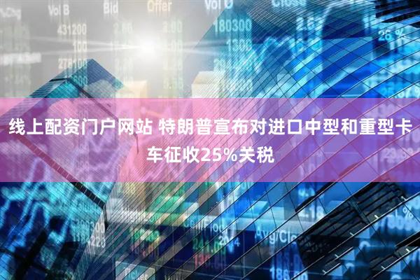 线上配资门户网站 特朗普宣布对进口中型和重型卡车征收25%关税