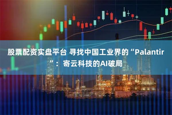 股票配资实盘平台 寻找中国工业界的“Palantir”：寄云科技的AI破局