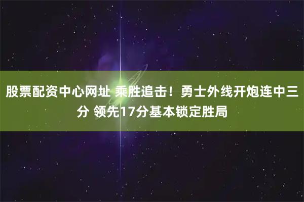 股票配资中心网址 乘胜追击！勇士外线开炮连中三分 领先17分基本锁定胜局