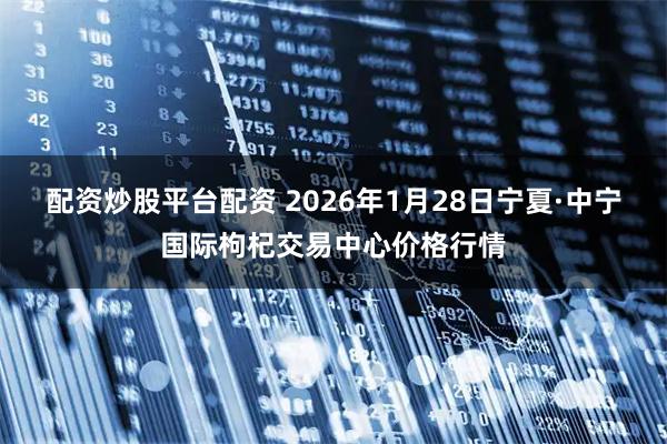 配资炒股平台配资 2026年1月28日宁夏·中宁国际枸杞交易中心价格行情