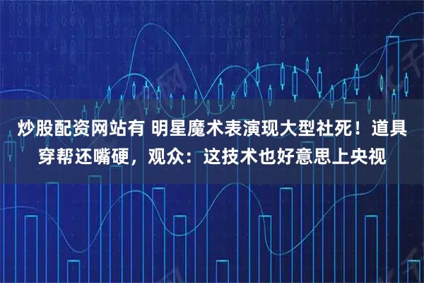 炒股配资网站有 明星魔术表演现大型社死！道具穿帮还嘴硬，观众：这技术也好意思上央视