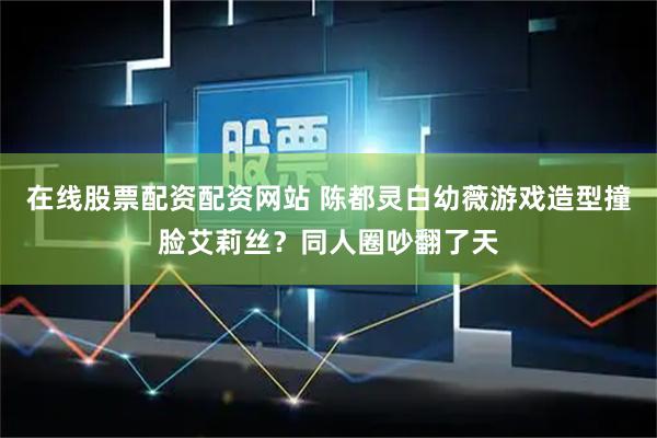 在线股票配资配资网站 陈都灵白幼薇游戏造型撞脸艾莉丝？同人圈吵翻了天