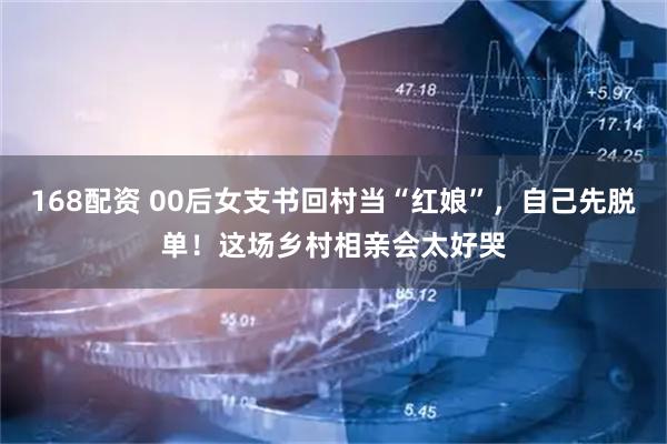 168配资 00后女支书回村当“红娘”，自己先脱单！这场乡村相亲会太好哭