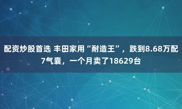 配资炒股首选 丰田家用“耐造王”，跌到8.68万配7气囊，一个月卖了18629台