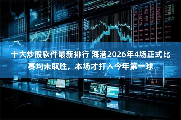 十大炒股软件最新排行 海港2026年4场正式比赛均未取胜，本场才打入今年第一球