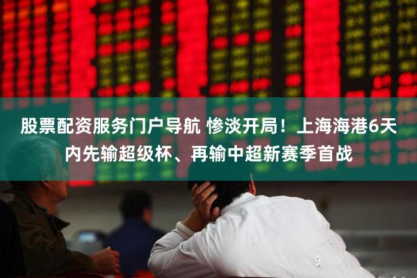 股票配资服务门户导航 惨淡开局！上海海港6天内先输超级杯、再输中超新赛季首战