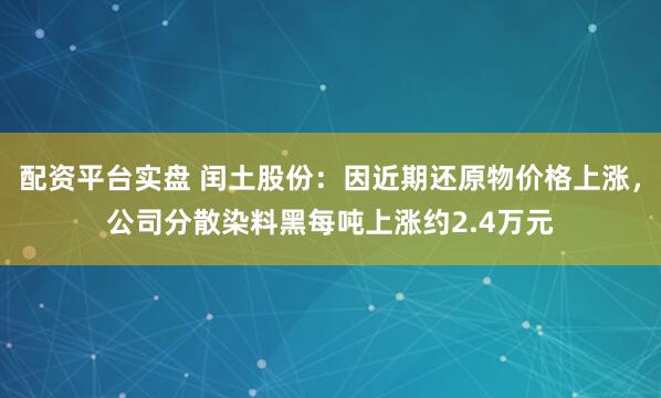 配资平台实盘 闰土股份：因近期还原物价格上涨，公司分散染料黑每吨上涨约2.4万元