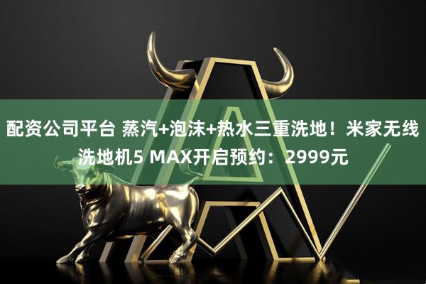 配资公司平台 蒸汽+泡沫+热水三重洗地！米家无线洗地机5 MAX开启预约：2999元