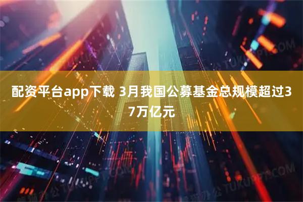 配资平台app下载 3月我国公募基金总规模超过37万亿元
