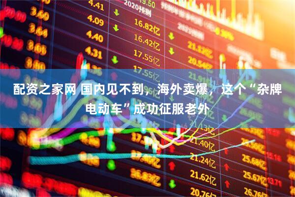 配资之家网 国内见不到，海外卖爆，这个“杂牌电动车”成功征服老外