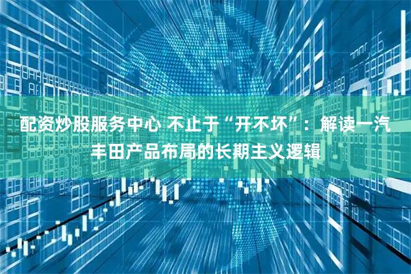 配资炒股服务中心 不止于“开不坏”：解读一汽丰田产品布局的长期主义逻辑