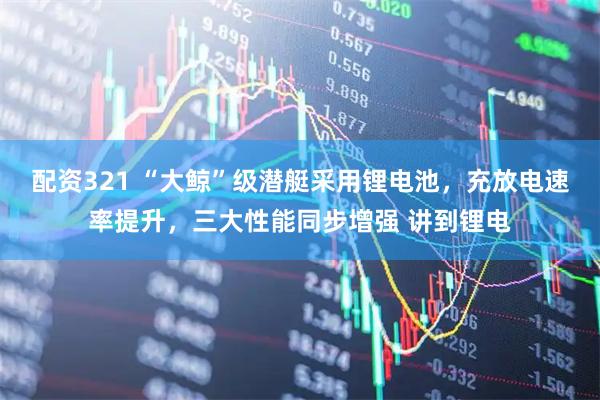 配资321 “大鲸”级潜艇采用锂电池，充放电速率提升，三大性能同步增强 讲到锂电