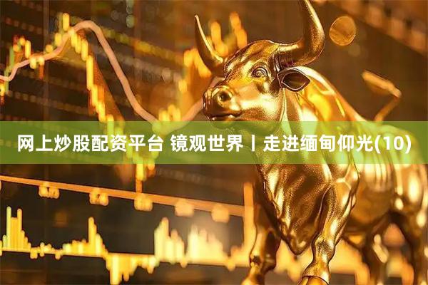 网上炒股配资平台 镜观世界丨走进缅甸仰光(10)