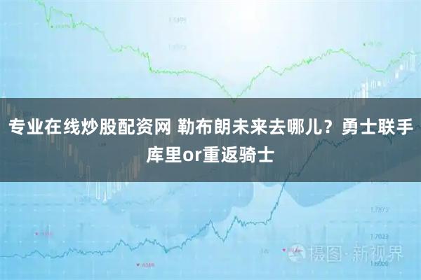 专业在线炒股配资网 勒布朗未来去哪儿？勇士联手库里or重返骑士