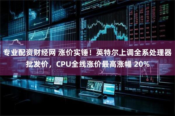 专业配资财经网 涨价实锤！英特尔上调全系处理器批发价，CPU全线涨价最高涨幅 20%