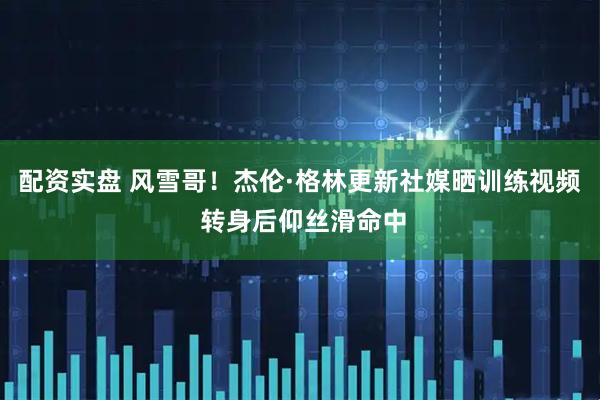 配资实盘 风雪哥！杰伦·格林更新社媒晒训练视频 转身后仰丝滑命中