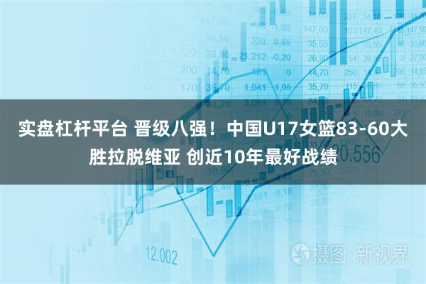 实盘杠杆平台 晋级八强！中国U17女篮83-60大胜拉脱维亚 创近10年最好战绩