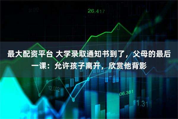 最大配资平台 大学录取通知书到了,父母的最后一课:允许孩子离开,欣赏他背影