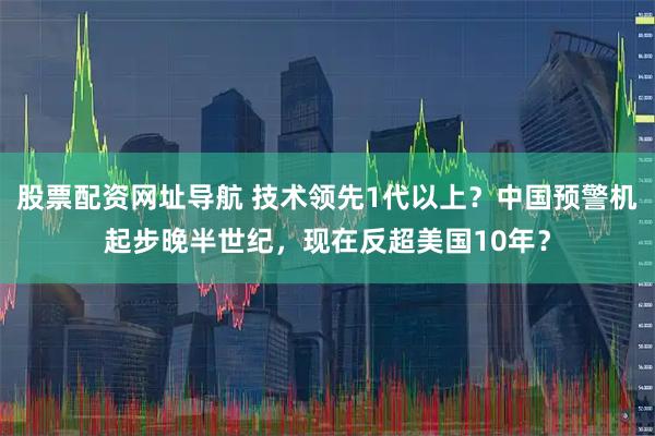 股票配资网址导航 技术领先1代以上？中国预警机起步晚半世纪，现在反超美国10年？