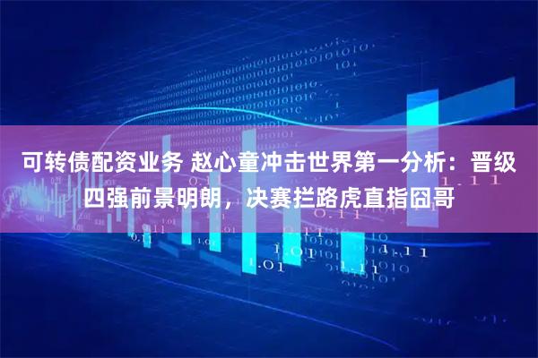 可转债配资业务 赵心童冲击世界第一分析：晋级四强前景明朗，决赛拦路虎直指囧哥