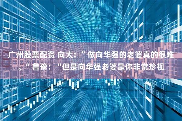 广州股票配资 向太：”做向华强的老婆真的很难。”鲁豫：“但是向华强老婆是你非常珍视